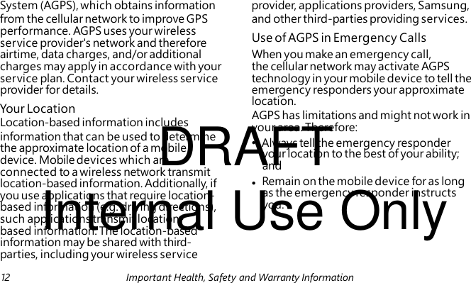 Use of AGPS in Emergency Calls Your Location DRAFT AGPS has limitations and might not work in your area. Therefore: • Always tell the emergency responder your location to the best of your ability; and Internal Use Only System (AGPS), which obtains information provider, applications providers, Samsung, from the cellular network to improve GPS and other third-parties providing services. performance. AGPS uses your wireless service provider's network and therefore airtime, data charges, and/or additional When you make an emergency call, charges may apply in accordance with your the cellular network may activate AGPS service plan. Contact your wireless service technology in your mobile device to tell the provider for details. emergency responders your approximate location. Location-based information includes information that can be used to determine the approximate location of a mobile device. Mobile devices which are connected to a wireless network transmit location-based information. Additionally, if • Remain on the mobile device for as long you use applications that require location- as the emergency responder instructs based information (e.g. driving directions), you. such applications transmit location- based information. The location-based information may be shared with third- parties, including your wireless service 12 Important Health, Safety and Warranty Information