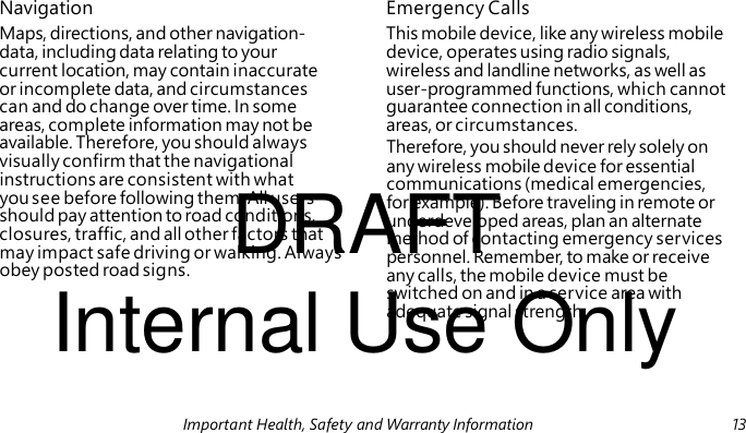 DRAFT Internal Use Only Navigation Emergency Calls Maps, directions, and other navigation- This mobile device, like any wireless mobile data, including data relating to your device, operates using radio signals, current location, may contain inaccurate wireless and landline networks, as well as or incomplete data, and circumstances user-programmed functions, which cannot can and do change over time. In some guarantee connection in all conditions, areas, complete information may not be areas, or circumstances. available. Therefore, you should always Therefore, you should never rely solely on visually confirm that the navigational any wireless mobile device for essential instructions are consistent with what communications (medical emergencies, you see before following them. All users for example). Before traveling in remote or should pay attention to road conditions, underdeveloped areas, plan an alternate closures, traffic, and all other factors that method of contacting emergency services may impact safe driving or walking. Always personnel. Remember, to make or receive obey posted road signs. any calls, the mobile device must be switched on and in a service area with adequate signal strength. Important Health, Safety and Warranty Information 13