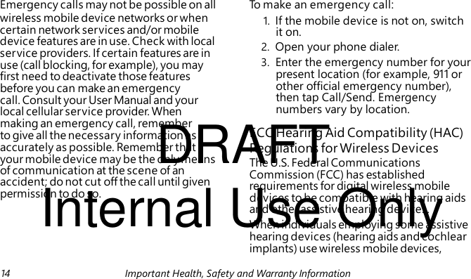 1. If the mobile device is not on, switch it on. 2. Open your phone dialer. DRAFT FCC Hearing Aid Compatibility (HAC) The U.S. Federal Communications Commission (FCC) has established Internal Use Only requirements for digital wireless mobile devices to be compatible with hearing aids Emergency calls may not be possible on all To make an emergency call: wireless mobile device networks or when certain network services and/or mobile device features are in use. Check with local service providers. If certain features are in use (call blocking, for example), you may 3. Enter the emergency number for your first need to deactivate those features present location (for example, 911 or before you can make an emergency other official emergency number), call. Consult your User Manual and your then tap Call/Send. Emergency local cellular service provider. When numbers vary by location. making an emergency call, remember to give all the necessary information as accurately as possible. Remember that Regulations for Wireless Devices your mobile device may be the only means of communication at the scene of an accident; do not cut off the call until given permission to do so. and other assistive hearing devices. When individuals employing some assistive hearing devices (hearing aids and cochlear implants) use wireless mobile devices, 14 Important Health, Safety and Warranty Information