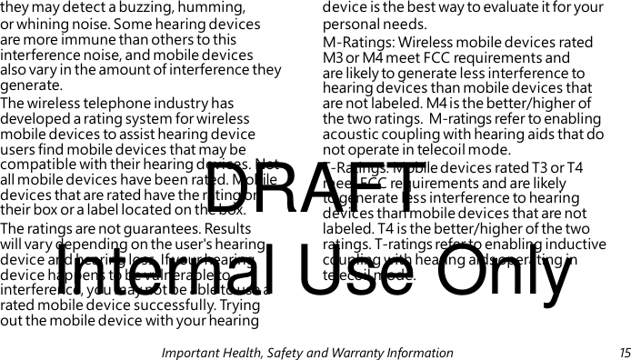 M-Ratings: Wireless mobile devices rated M3 or M4 meet FCC requirements and are likely to generate less interference to hearing devices than mobile devices that DRAFT T-Ratings: Mobile devices rated T3 or T4 meet FCC requirements and are likely to generate less interference to hearing devices than mobile devices that are not Internal Use Only they may detect a buzzing, humming, device is the best way to evaluate it for your or whining noise. Some hearing devices personal needs. are more immune than others to this interference noise, and mobile devices also vary in the amount of interference they generate. The wireless telephone industry has are not labeled. M4 is the better/higher of developed a rating system for wireless the two ratings. M-ratings refer to enabling mobile devices to assist hearing device acoustic coupling with hearing aids that do users find mobile devices that may be not operate in telecoil mode. compatible with their hearing devices. Not all mobile devices have been rated. Mobile devices that are rated have the rating on their box or a label located on the box. The ratings are not guarantees. Results labeled. T4 is the better/higher of the two will vary depending on the user's hearing ratings. T-ratings refer to enabling inductive device and hearing loss. If your hearing coupling with hearing aids operating in device happens to be vulnerable to telecoil mode. interference, you may not be able to use a rated mobile device successfully. Tr yin g out the mobile device with your hearing Important Health, Safety and Warranty Information 15