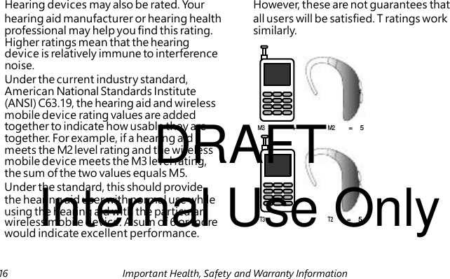 DRAFT Internal Use Only wireless mobile device. A sum of 6 or more Hearing devices may also be rated. Your However, these are not guarantees that hearing aid manufacturer or hearing health all users will be satisfied. T ratings work professional may help you find this rating. similarly. Higher ratings mean that the hearing device is relatively immune to interference noise. Under the current industry standard, American National Standards Institute (ANSI) C63.19, the hearing aid and wireless mobile device rating values are added together to indicate how usable they are M3 + M2 = 5 together. For example, if a hearing aid meets the M2 level rating and the wireless mobile device meets the M3 level rating, the sum of the two values equals M5. Under the standard, this should provide the hearing aid user with normal use while using the hearing aid with the particular T3 + T2 = 5 would indicate excellent performance. 16 Important Health, Safety and Warranty Information