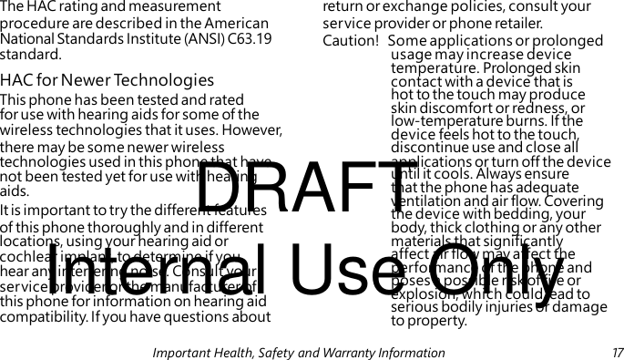 HAC for Newer Technologies This phone has been tested and rated for use with hearing aids for some of the wireless technologies that it uses. However, DRAFT aids. It is important to try the different features Internal Use Only hear any interfering noise. Consult your service provider or the manufacturer of this phone for information on hearing aid compatibility. If you have questions about The HAC rating and measurement return or exchange policies, consult your procedure are described in the American service provider or phone retailer. National Standards Institute (ANSI) C63.19 Caution! Some applications or prolonged standard. usage may increase device temperature. Prolonged skin contact with a device that is hot to the touch may produce skin discomfort or redness, or low-temperature burns. If the device feels hot to the touch, there may be some newer wireless discontinue use and close all technologies used in this phone that have applications or turn off the device not been tested yet for use with hearing until it cools. Always ensure that the phone has adequate ventilation and air flow. Covering the device with bedding, your of this phone thoroughly and in different body, thick clothing or any other locations, using your hearing aid or materials that significantly cochlear implant, to determine if you affect air flow may affect the performance of the phone and poses a possible risk of fire or explosion, which could lead to serious bodily injuries or damage to property. Important Health, Safety and Warranty Information 17