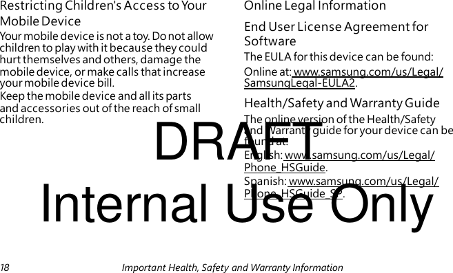 End User License Agreement for Software Health/Safety and Warranty Guide DRAFT Internal Use Only Restricting Children's Access to Your Online Legal Information Mobile Device Your mobile device is not a toy. Do not allow children to play with it because they could hurt themselves and others, damage the The EULA for this device can be found: mobile device, or make calls that increase Online at: www.samsung.com/us/Legal/ your mobile device bill. SamsungLegal-EULA2. Keep the mobile device and all its parts and accessories out of the reach of small children. The online version of the Health/Safety and Warranty guide for your device can be found at: English: www.samsung.com/us/Legal/ Phone_HSGuide. Spanish: www.samsung.com/us/Legal/ Phone_HSGuide_SP. 18 Important Health, Safety and Warranty Information
