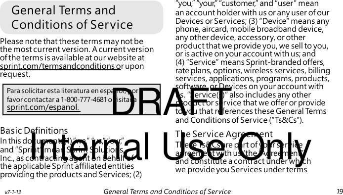General Terms and Conditions of Service Please note that these terms may not be the most current version. A current version of the terms is available at our website at sprint.com/termsandconditions or upon request. DRAFT software, or Devices on your account with us. “Service(s)” also includes any other product or service that we offer or provide sprint.com/espanol. Internal Use Only The Service Agreement These Ts&Cs are part of your service agreement with us (the “Agreement”) and constitute a contract under which we provide you Services under terms “you,” “your,” “customer,” and “user” mean an account holder with us or any user of our Devices or Services; (3) “Device” means any phone, aircard, mobile broadband device, any other device, accessory, or other product that we provide you, we sell to you, or is active on your account with us; and (4) “Service” means Sprint-branded offers, rate plans, options, wireless services, billing services, applications, programs, products, Para solicitar esta literatura en español, por favor contactar a 1-800-777-4681 o visitar a to you that references these General Term s and Conditions of Service (“Ts&Cs”). Basic Definitions In this document: (1) “we,” “us,” “our,” and “Sprint” mean Sprint Solutions, Inc., as contracting agent on behalf of the applicable Sprint affiliated entities providing the products and Services; (2) v.7-1-13 General Terms and Conditions of Service 19