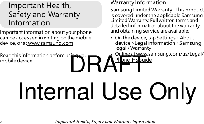 Important Health, Safety and Warranty Information Important information about your phone DRAFT mobile device. Warranty Information Samsung Limited Warranty - This product is covered under the applicable Samsung Limited Warranty. Full written terms and detailed information about the warranty and obtaining service are available: can be accessed in writing on the mobile • On the device, tap Settings > About device, or at www.samsung.com. device > Legal information > Samsung legal > Warranty Read this information before using your • Online at www.samsung.com/us/Legal/ Phone_HSGuide Internal Use Only 2 Important Health, Safety and Warranty Information