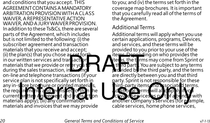 Additional Term s DRAFT Internal Use Only and conditions that you accept. THIS to you; and (iv) the terms set forth in the AGREEMENT CONTAINS A MANDATORY coverage map brochures. It is important ARBITRATION PROVISION WITH A CLASS that you carefully read all of the terms of WAIVER, A REPRESENTATIVE ACTION the Agreement. WAIVER, AND A JURY WAIVER PROVISION. In addition to these Ts&Cs, there are several parts of the Agreement, which includes Additional terms will apply when you use but is not limited to the following: (i) the certain applications, programs, Devices, subscriber agreement and transaction and services, and these terms will be materials that you receive and accept; provided to you prior to your use of the (ii) the plan(s) that you chose as set forth items. Depending on who provides the in our written services and transaction items, the terms may come from Sprint or materials that we provide or refer you to a third party. You are subject to any terms during the sales transaction, including provided by the third party, and the terms on-line and telephone transactions (if your are directly between you and that third service plan is not specifically set forth in party. Sprint is not responsible for these any in-store brochure or printed materials, third-party items and associated terms. the requirements and terms set forth in the Additional terms will also apply if you current written Agreement and transaction activate Services as part of a bundle with materials apply); (iii) any confirmation another company’s services (for example, materials and invoices that we may provide cable services, home phone services, 20 General Terms and Conditions of Service v.7-1-13