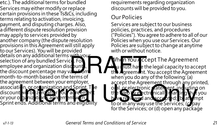 Our Policies DRAFT When You Accept The Agreement Internal Use Only etc.). The additional terms for bundled requirements regarding organization Services may either modify or replace discounts will be provided to you. certain provisions in these Ts&Cs, including terms relating to activation, invoicing, payment, and disputing charges. Also, Services are subject to our business a different dispute resolution provision policies, practices, and procedures may apply to services provided by (“Policies”). You agree to adhere to all of our another company (the dispute resolution Policies when you use our Services. Our provisions in this Agreement will still apply Policies are subject to change at anytime to our Services). You will be provided with or without notice. details on any additional terms with your selection of any bundled Service. For employee and organization discounts, You must have the legal capacity to accept the discount percentage may vary from the Agreement. You accept the Agreement month-to-month based on the terms of when you do any of the following: (a) the agreement between your employer, accept the Agreement through any printed, association, or organization and Sprint. The oral, or electronic statement, including on discount will be zero after your agreement the Web by electronically marking that you or your organization’s agreement with have reviewed and accepted; (b) attempt Sprint ends. Additional terms and eligibility to or in any way use the Services; (c) pay for the Services; or (d) open any package v.7-1-13 General Terms and Conditions of Service 21