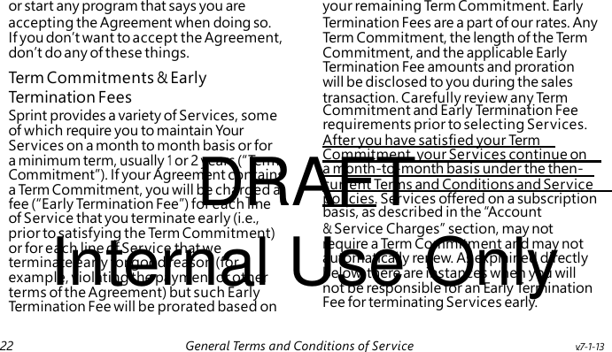 Term Commitments & Early Commitment and Early Termination Fee requirements prior to selecting Services. After you have satisfied your Te rm DRAFT Commitment, your Services continue on a month-to-month basis under the then- current Terms and Conditions and Service policies. Services offered on a subscription fee (“Early Termination Fee”) for each line of Service that you terminate early (i.e., Internal Use Only prior to satisfying the Te r m Commitment) or for each line of Service that we terminate early for good reason (for example, violating the payment or other terms of the Agreement) but such Early Termination Fee will be prorated based on or start any program that says you are your remaining Term Commitment. Early accepting the Agreement when doing so. Termination Fees are a part of our rates. Any If you don’t want to accept the Agreement, Te rm Commitment, the length of the Ter m don’t do any of these things. Commitment, and the applicable Early Termination Fee amounts and proration will be disclosed to you during the sales Termination Fees transaction. Carefully review any Te rm Sprint provides a variety of Services, some of which require you to maintain Your Services on a month to month basis or for a minimum term, usually 1 or 2 years ( “ Term Commitment”). If your Agreement contains a Term Commitment, you will be charged a basis, as described in the “Account & Service Charges” section, may not require a Te rm Commitment and may not automatically renew. As explained directly below, there are instances when you will not be responsible for an Early Termination Fee for terminating Services early. 22 General Terms and Conditions of Service v.7-1-13
