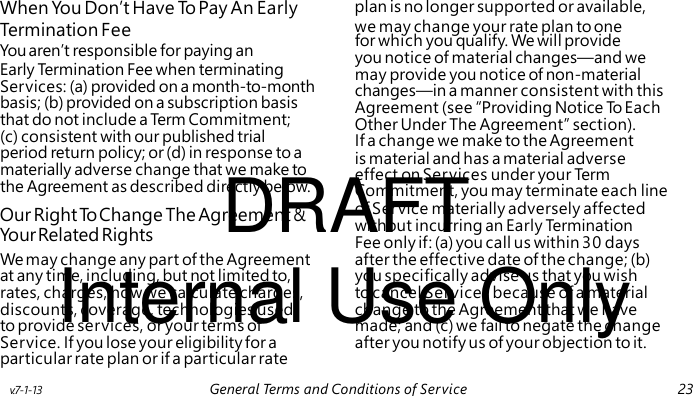 Termination Fee for which you qualify. We will provide you notice of material changes—and we may provide you notice of non-material changes—in a manner consistent with this Agreement (see “Providing Notice To Each Other Under The Agreement” section). If a change we make to the Agreement is material and has a material adverse DRAFT effect on Services under your Term Commitment, you may terminate each line Our Right To Change The Agreement & Your Related Rights Internal Use Only When You Don’t Have To Pay An Early plan is no longer supported or available, we may change your rate plan to one You aren’t responsible for paying an Early Termination Fee when terminating Services: (a) provided on a month-to-month basis; (b) provided on a subscription basis that do not include a Term Commitment; (c) consistent with our published trial period return policy; or (d) in response to a materially adverse change that we make to the Agreement as described directly below. of Service materially adversely affected without incurring an Early Termination Fee only if: (a) you call us within 30 days We may change any part of the Agreement after the effective date of the change; (b) at any time, including, but not limited to, you specifically advise us that you wish rates, charges, how we calculate charges, to cancel Services because of a material discounts, coverage, technologies used change to the Agreement that we have to provide services, or your terms of made; and (c) we fail to negate the change Service. If you lose your eligibility for a after you notify us of your objection to it. particular rate plan or if a particular rate v.7-1-13 General Terms and Conditions of Service 23