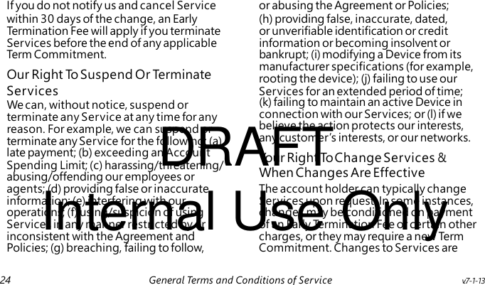 Our Right To Suspend Or Terminate We can, without notice, suspend or terminate any Service at any time for any DRAFT reason. For example, we can suspend or terminate any Service for the following: (a) Your Right To Change Services & When Changes Are Effective Internal Use Only If you do not notify us and cancel Service or abusing the Agreement or Policies; within 30 days of the change, an Early (h) providing false, inaccurate, dated, Termination Fee will apply if you terminate or unverifiable identification or credit Services before the end of any applicable information or becoming insolvent or Term Commitment. bankrupt; (i) modifying a Device from its manufacturer specifications (for example, rooting the device); (j) failing to use our Services Services for an extended period of time; (k) failing to maintain an active Device in connection with our Services; or (l) if we believe the action protects our interests, any customer’s interests, or our networks. late payment; (b) exceeding an Account Spending Limit; (c) harassing/threatening/ abusing/offending our employees or agents; (d) providing false or inaccurate The account holder can typically change information; (e) interfering with our Services upon request. In some instances, operations; (f) using/suspicion of using changes may be conditioned on payment Services in any manner restricted by or of an Early Termination Fee or certain other inconsistent with the Agreement and charges, or they may require a new Te rm Policies; (g) breaching, failing to follow, Commitment. Changes to Services are 24 General Terms and Conditions of Service v.7-1-13