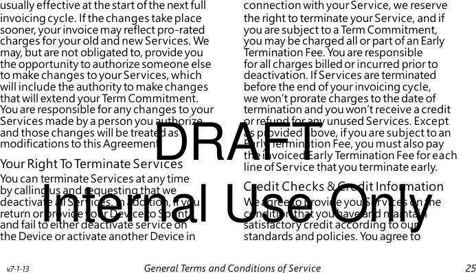 DRAFT Your Right To Terminate Services Internal Use Only Credit Checks & Credit Information usually effective at the start of the next full connection with your Service, we reserve invoicing cycle. If the changes take place the right to terminate your Service, and if sooner, your invoice may reflect pro-rated you are subject to a Term Commitment, charges for your old and new Services. We you may be charged all or part of an Early may, but are not obligated to, provide you Termination Fee. You are responsible the opportunity to authorize someone else for all charges billed or incurred prior to to make changes to your Services, which deactivation. If Services are terminated will include the authority to make changes before the end of your invoicing cycle, that will extend your Te r m Commitment. we won’t prorate charges to the date of You are responsible for any changes to your termination and you won’t receive a credit Services made by a person you authorize, or refund for any unused Services. Except and those changes will be treated as as provided above, if you are subject to an modifications to this Agreement. Early Termination Fee, you must also pay the invoiced Early Termination Fee for each line of Service that you terminate early. You can terminate Services at any time by calling us and requesting that we deactivate all Services. In addition, if you We agree to provide you Services on the return or provide your Device to Sprint condition that you have and maintain and fail to either deactivate service on satisfactory credit according to our the Device or activate another Device in standards and policies. You agree to v.7-1-13 General Terms and Conditions of Service 25