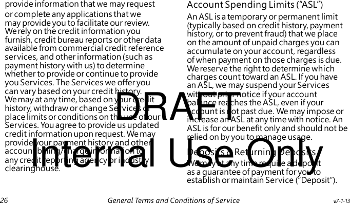 An ASL is a temporary or permanent limit (typically based on credit history, payment history, or to prevent fraud) that we place on the amount of unpaid charges you can accumulate on your account, regardless of when payment on those charges is due. We reserve the right to determine which charges count toward an ASL. If you have an ASL, we may suspend your Services DRAFT without prior notice if your account balance reaches the ASL, even if your account is not past due. We may impose or increase an ASL at any time with notice. An ASL is for our benefit only and should not be Internal Use Only relied on by you to manage usage. We may at any time require a deposit as a guarantee of payment for you to provide information that we may request Account Spending Limits ( “ASL”) or complete any applications that we may provide you to facilitate our review. We rely on the credit information you furnish, credit bureau reports or other data available from commercial credit reference services, and other information (such as payment history with us) to determine whether to provide or continue to provide you Services. The Services we offer you can vary based on your credit history. We may at any time, based on your credit history, withdraw or change Services or place limits or conditions on the use of our Services. You agree to provide us updated credit information upon request. We may provide your payment history and other account billing/charge information to Deposits & Returning Deposits any credit reporting agency or industry clearinghouse. establish or maintain Service (“Deposit”). 26 General Terms and Conditions of Service v.7-1-13
