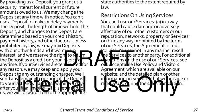 Restrictions On Using Services DRAFT Internal Use Only By providing us a Deposit, you grant us a state authorities to the extent required by security interest for all current or future law. amounts owed to us. We may change the Deposit at any time with notice. You can’t use a Deposit to make or delay payments. You can’t use our Services: (a) in a way The Deposit, the length of time we hold the that could cause damage or adversely Deposit, and changes to the Deposit are affect any of our other customers or our determined based on your credit history, reputation, networks, property, or Services; payment history, and other factors. Unless or (b) in any way prohibited by the terms prohibited by law, we may mix Deposits of our Services, the Agreement, or our with our other funds and it won’t earn Policies. You cannot in any manner resell interest, and we reserve the right to return the Services to another party. For additional the Deposit as a credit on your invoice at restrictions on the use of our Services, see anytime. If your Services are terminated for our Acceptable Use Policy and Visitors any reason, we may keep and apply your Agreement, which are available on our Deposit to any outstanding charges. We’ll website, and the detailed plan or other send any remaining portion of the Deposit information on Services that we provide or to your last known address within 90 days refer you to during the sales transaction. after your final invoice—if it is returned to us, we will forward it on to the appropriate v.7-1-13 General Terms and Conditions of Service 27