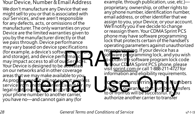 We don’t manufacture any Device that we might sell to you or that is associated with our Services, and we aren’t responsible for any defects, acts, or omissions of the manufacturer. The only warranties on your Device are the limited warranties given to you by the manufacturer directly or that we pass through. Device performance may vary based on device specifications DRAFT (for example, a device’s software, memory, and storage), and device performance may impact access to all of our Services. Your Device is designed to be activated visit sprint.com or call 1-888-211-4727 for Internal Use Only information and eligibility requirements. Porting/Transferring Phone Numbers We don’t guarantee that number transfers to or from us will be successful. If you authorize another carrier to transfer Your Device, Number & Email Address example, through publication, use, etc.)— proprietary, ownership, or other rights to any phone number, identification number, email address, or other identifier that we assign to you, your Device, or your account. We’ll notify you if we decide to change or reassign them. Your CDMA Sprint PCS phone may have software programming lock that protects certain of the handset’s operating parameters against unauthorized reprogramming. If your device has a software programming lock, and you wish to obtain the software program lock code for your CDMA Sprint PCS phone, please on our networks and in other coverage areas that we may make available to you. As programmed, it will not accept wireless service from another carrier. Except for any legal right you may have to port/transfer your phone number to another carrier, you have no—and cannot gain any (for 28 General Terms and Conditions of Service v.7-1-13
