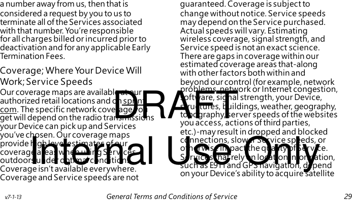 Coverage; Where You r Device Will DRAFT problems, network or Internet congestion, software, signal strength, your Device, structures, buildings, weather, geography, topography, server speeds of the websites you access, actions of third parties, Internal Use Only etc.)-may result in dropped and blocked connections, slower Service speeds, or otherwise impact the quality of Service. Services that rely on location information, such as E911 and GPS navigation, depend on your Device’s ability to acquire satellite a number away from us, then that is guaranteed. Coverage is subject to considered a request by you to us to change without notice. Service speeds terminate all of the Services associated may depend on the Service purchased. with that number. You’re responsible Actual speeds will vary. Estimating for all charges billed or incurred prior to wireless coverage, signal strength, and deactivation and for any applicable Early Service speed is not an exact science. Termination Fees. There are gaps in coverage within our estimated coverage areas that-along with other factors both within and Work; Service Speeds beyond our control (for example, network Our coverage maps are available at our authorized retail locations and on sprint. com. The specific network coverage you get will depend on the radio transmissions your Device can pick up and Services you’ve chosen. Our coverage maps provide high level estimates of our coverage areas when using Services outdoors under optimal conditions. Coverage isn’t available everywhere. Coverage and Service speeds are not v.7-1-13 General Terms and Conditions of Service 29