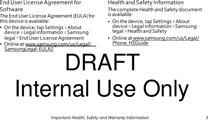 • On the device, tap Settings > About • Online at www.samsung.com/us/Legal/ DRAFT End User License Agreement for Health and Safety Information Software The complete Health and Safety document The End User License Agreement (EULA) for is available: this device is available: • On the device, tap Settings > About device > Legal information > Samsung device > Legal information > Samsung legal > Health and Safety legal > End User License Agreement • Online at www.samsung.com/us/Legal/ Phone_HSGuide SamsungLegal-EULA2 Internal Use Only Important Health, Safety and Warranty Information 3