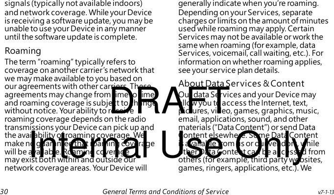 Roaming DRAFT About Data Services & Content Internal Use Only signals (typically not available indoors) generally indicate when you’re roaming. and network coverage. While your Device Depending on your Services, separate is receiving a software update, you may be charges or limits on the amount of minutes unable to use your Device in any manner used while roaming may apply. Certain until the software update is complete. Services may not be available or work the same when roaming (for example, data Services, voicemail, call waiting, etc.). For The term “roaming” typically refers to information on whether roaming applies, coverage on another carrier’s network that see your service plan details. we may make available to you based on our agreements with other carriers. These agreements may change from time to time, Our data Services and your Device may and roaming coverage is subject to change allow you to access the Internet, text, without notice. Your ability to receive pictures, video, games, graphics, music, roaming coverage depends on the radio email, applications, sound, and other transmissions your Device can pick up and materials (“Data Content”) or send Data the availability of roaming coverage. We Content elsewhere. Some Data Content make no guarantee that roaming coverage is available from us or our vendors, while will be available. Roaming coverage other Data Content can be accessed from may exist both within and outside our others (for example, third party websites, network coverage areas. Your Device will games, ringers, applications, etc.). We 30 General Terms and Conditions of Service v.7-1-13