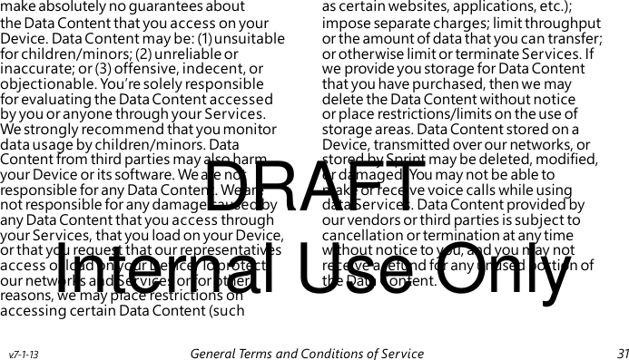DRAFT Internal Use Only make absolutely no guarantees about as certain websites, applications, etc.); the Data Content that you access on your impose separate charges; limit throughput Device. Data Content may be: (1) unsuitable or the amount of data that you can transfer; for children/minors; (2) unreliable or or otherwise limit or terminate Services. If inaccurate; or (3) offensive, indecent, or we provide you storage for Data Content objectionable. You’re solely responsible that you have purchased, then we may for evaluating the Data Content accessed delete the Data Content without notice by you or anyone through your Services. or place restrictions/limits on the use of We strongly recommend that you monitor storage areas. Data Content stored on a data usage by children/minors. Data Device, transmitted over our networks, or Content from third parties may also harm stored by Sprint may be deleted, modified, your Device or its software. We are not or damaged. You may not be able to responsible for any Data Content. We are make or receive voice calls while using not responsible for any damage caused by data Services. Data Content provided by any Data Content that you access through our vendors or third parties is subject to your Services, that you load on your Device, cancellation or termination at any time or that you request that our representatives without notice to you, and you may not access or load on your Device. To protect receive a refund for any unused portion of our networks and Services or for other the Data Content. reasons, we may place restrictions on accessing certain Data Content (such v.7-1-13 General Terms and Conditions of Service 31