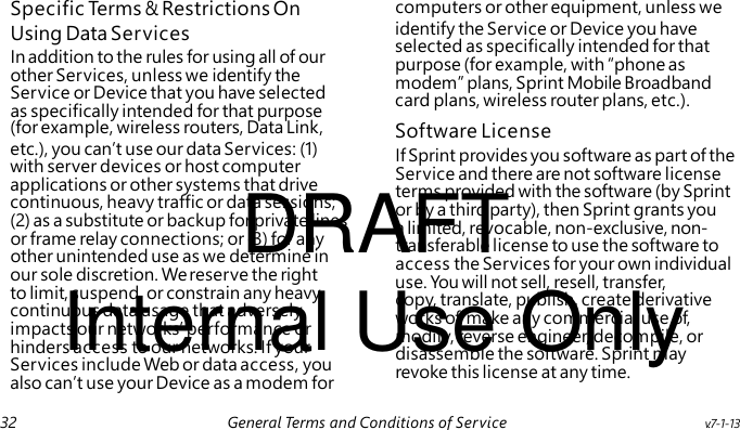 Using Data Services In addition to the rules for using all of our other Services, unless we identify the Service or Device that you have selected as specifically intended for that purpose If Sprint provides you software as part of the Service and there are not software license DRAFT terms provided with the software (by Sprint or by a third party), then Sprint grants you a limited, revocable, non-exclusive, non- transferable license to use the software to access the Services for your own individual Internal Use Only use. You will not sell, resell, transfer, copy, translate, publish, create derivative works of, make any commercial use of, modify, reverse engineer, decompile, or disassemble the software. Sprint may revoke this license at any time. Specific Ter ms & Restrictions On computers or other equipment, unless we identify the Service or Device you have selected as specifically intended for that purpose (for example, with “phone as modem” plans, Sprint Mobile Broadband card plans, wireless router plans, etc.). (for example, wireless routers, Data Link, Software License etc.), you can’t use our data Services: (1) with server devices or host computer applications or other systems that drive continuous, heavy traffic or data sessions; (2) as a substitute or backup for private lines or frame relay connections; or (3) for any other unintended use as we determine in our sole discretion. We reserve the right to limit, suspend, or constrain any heavy, continuous data usage that adversely impacts our networks’ performance or hinders access to our networks. If your Services include Web or data access, you also can’t use your Device as a modem for 32 General Terms and Conditions of Service v.7-1-13