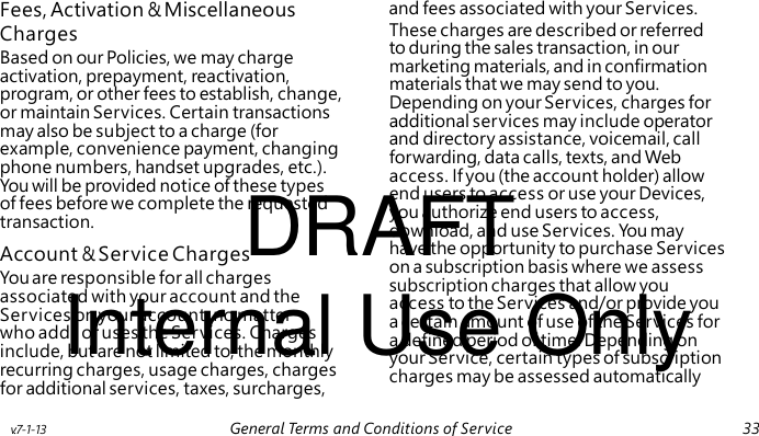 Charges Based on our Policies, we may charge activation, prepayment, reactivation, program, or other fees to establish, change, or maintain Services. Certain transactions may also be subject to a charge (for example, convenience payment, changing phone numbers, handset upgrades, etc.). DRAFT You will be provided notice of these types of fees before we complete the requested transaction. Account & Service Charges You are responsible for all charges Internal Use Only associated with your account and the Services on your account, no matter who adds or uses the Services. Charges include, but are not limited to, the monthly recurring charges, usage charges, charges for additional services, taxes, surcharges, Fees, Activation & Miscellaneous and fees associated with your Services. These charges are described or referred to during the sales transaction, in our marketing materials, and in confirmation materials that we may send to you. Depending on your Services, charges for additional services may include operator and directory assistance, voicemail, call forwarding, data calls, texts, and Web access. If you (the account holder) allow end users to access or use your Devices, you authorize end users to access, download, and use Services. Yo u may have the opportunity to purchase Services on a subscription basis where we assess subscription charges that allow you access to the Services and/or provide you a certain amount of use of the Services for a defined period of time. Depending on your Service, certain types of subscription charges may be assessed automatically v.7-1-13 General Terms and Conditions of Service 33