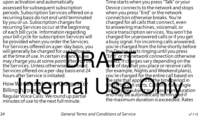 DRAFT Internal Use Only How We Calculate Yo ur Charges For Regular Voice Calls: We round up partial minutes of use to the next full minute. upon activation and automatically Time starts when you press “ Ta lk” or your assessed for subsequent subscription Device connects to the network and stops periods. Subscription Services offered on a when you press “End” or the network recurring basis do not end until terminated connection otherwise breaks. You’re by you or us. Subscription charges for charged for all calls that connect, even recurring Services occur at the beginning to answering machines, voicemail, or of each bill cycle. Information regarding voice transcription services. Yo u won’t be your bill cycle for subscription Services will charged for unanswered calls or if you get be provided when you order the Services. a busy signal. For incoming calls answered, For Services offered on a per-day basis, you you’re charged from the time shortly before will generally be charged for use before or the Device starts ringing until you press at the time of use. In certain instances, we “End” or the network connection otherwise may charge you at some point after you use breaks. If charges vary depending on the the Services. Unless otherwise disclosed, time of day that you place or receive calls Services offered on a per-day basis end 24 (for example, Nights and Weekend plans), hours after Service is initiated. you’re charged for the entire call based on the rate that applies to the time period in which the call starts. Call time for a single Billing Purposes call may be subject to a maximum duration and may be automatically terminated if the maximum duration is exceeded. Rates 34 General Terms and Conditions of Service v.7-1-13