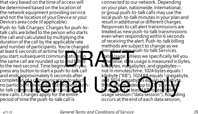 Push-to-Talk Charges: Charges for push-to- talk calls are billed to the person who starts the call and calculated by multiplying the duration of the call by the applicable rate and number of participants. You’re charged DRAFT at least 6 seconds of airtime for each call Internal Use Only that vary based on the time of access will connected to our network. Depending be determined based on the location of on your plan, nationwide, international, the network equipment providing service or group push-to-talk calls may use the and not the location of your Device or your local push-to-talk minutes in your plan and Device’s area code (if applicable). result in additional or different charges. Responses to call alert transmissions are treated as new push-to-talk transmissions even when responding within 6 seconds of receiving the alert. Push-to-talk billing methods are subject to change as we introduce new push-to-talk Services. you start; subsequent communications in Data Usage: Unless we specifically tell you the same call are rounded up to and billed otherwise, data usage is measured in bytes, to the next second. Time begins when you kilobytes, megabytes, and gigabytes— press any button to start a push-to-talk call not in minutes/time. 1024 bytes equals 1 and ends approximately 6 seconds after kilobyte (“KB”), 1024 KB equals 1 megabyte, completion of a communication to which and 1024 megabytes equals 1 gigabyte. no participant responds. Subsequent push- Bytes are rounded up to KB, so you will to-talk communications are considered be charged at least 1 KB for each data new calls. Charges apply for the entire usage session (“data session”). Rounding period of time the push-to-talk call is occurs at the end of each data session, v.7-1-13 General Terms and Conditions of Service 35