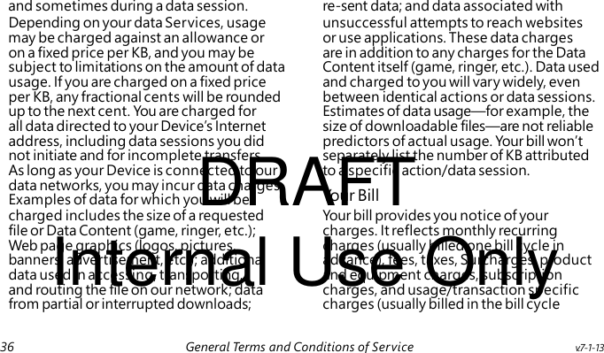 DRAFT Your Bill Internal Use Only and sometimes during a data session. re-sent data; and data associated with Depending on your data Services, usage unsuccessful attempts to reach websites may be charged against an allowance or or use applications. These data charges on a fixed price per KB, and you may be are in addition to any charges for the Data subject to limitations on the amount of data Content itself (game, ringer, etc.). Data used usage. If you are charged on a fixed price and charged to you will vary widely, even per KB, any fractional cents will be rounded between identical actions or data sessions. up to the next cent. You are charged for Estimates of data usage—for example, the all data directed to your Device’s Internet size of downloadable files—are not reliable address, including data sessions you did predictors of actual usage. Your bill won’t not initiate and for incomplete transfers. separately list the number of KB attributed As long as your Device is connected to our to a specific action/data session. data networks, you may incur data charges. Examples of data for which you will be charged includes the size of a requested Your bill provides you notice of your file or Data Content (game, ringer, etc.); charges. It reflects monthly recurring Web page graphics (logos, pictures, charges (usually billed one bill cycle in banners, advertisement, etc.); additional advance), fees, taxes, Surcharges, product data used in accessing, transporting, and equipment charges, subscription and routing the file on our network; data charges, and usage/transaction specific from partial or interrupted downloads; charges (usually billed in the bill cycle 36 General Terms and Conditions of Service v.7-1-13