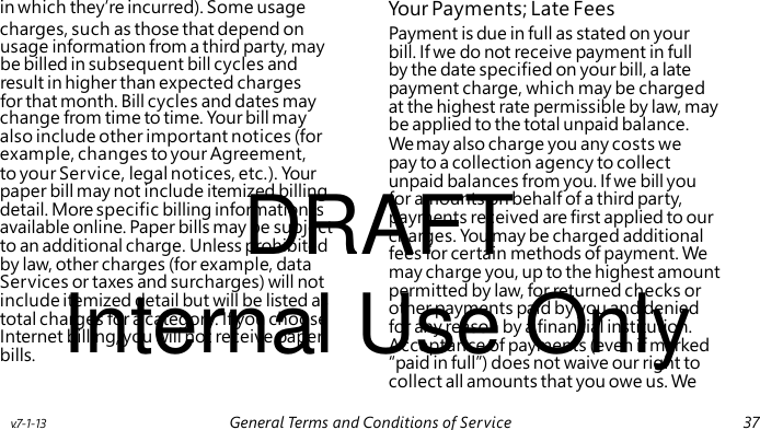 Payment is due in full as stated on your bill. If we do not receive payment in full by the date specified on your bill, a late payment charge, which may be charged at the highest rate permissible by law, may change from time to time. Your bill may also include other important notices (for example, changes to your Agreement, to your Service, legal notices, etc.). Your DRAFT paper bill may not include itemized billing detail. More specific billing information is available online. Paper bills may be subject to an additional charge. Unless prohibited by law, other charges (for example, data Internal Use Only Services or taxes and surcharges) will not include itemized detail but will be listed as total charges for a category. If you choose Internet billing, you will not receive paper bills. in which they’re incurred). Some usage Your Payments; Late Fees charges, such as those that depend on usage information from a third party, may be billed in subsequent bill cycles and result in higher than expected charges for that month. Bill cycles and dates may be applied to the total unpaid balance. We may also charge you any costs we pay to a collection agency to collect unpaid balances from you. If we bill you for amounts on behalf of a third party, payments received are first applied to our charges. You may be charged additional fees for certain methods of payment. We may charge you, up to the highest amount permitted by law, for returned checks or other payments paid by you and denied for any reason by a financial institution. Acceptance of payments (even if marked “paid in full”) does not waive our right to collect all amounts that you owe us. We v.7-1-13 General Terms and Conditions of Service 37