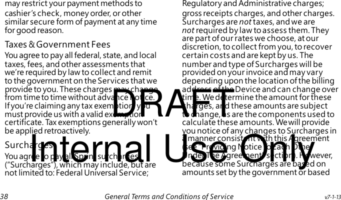 Taxes & Government Fees DRAFT Internal Use Only Surcharges may restrict your payment methods to Regulatory and Administrative charges; cashier ’s check, money order, or other gross receipts charges, and other charges. similar secure form of payment at any time Surcharges are not taxes, and we are for good reason. not required by law to assess them. They are part of our rates we choose, at our discretion, to collect from you, to recover You agree to pay all federal, state, and local certain costs and are kept by us. The taxes, fees, and other assessments that number and type of Surcharges will be we’re required by law to collect and remit provided on your invoice and may vary to the government on the Services that we depending upon the location of the billing provide to you. These charges may change address of the Device and can change over from time to time without advance notice. time. We determine the amount for these If you’re claiming any tax exemption, you charges, and these amounts are subject must provide us with a valid exemption to change, as are the components used to certificate. Ta x exemptions generally won’t calculate these amounts. We will provide be applied retroactively. you notice of any changes to Surcharges in a manner consistent with this Agreement (see “Providing Notice To Each Other You agree to pay all Sprint surcharges Under The Agreement” section). However, (“Surcharges”), which may include, but are because some Surcharges are based on not limited to: Federal Universal Service; amounts set by the government or based 38 General Terms and Conditions of Service v.7-1-13