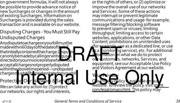 Disputing Charges - You Must Still Pay Anydisputetoachargeonyourbillmustbe DRAFT madewithin60daysofthedateofthebill thatinitiallycontainedthecharge.Disputes canonlybemadebycallingorwritingusas directedonyourinvoiceorelsewhere.You acceptallchargesnotproperlydisputed Internal Use Only withintheabovetimeperiod—undisputed Your Privacy website. To review the policy, visit sprint. com/legal/privacy.html. This policy may on government formulas, it will not always or the rights of others; or (2) optimize or be possible to provide advance notice of improve the overall use of our networks new Surcharges or changes in the amount and Services. Some of these actions of existing Surcharges. Information on may interrupt or prevent legitimate Surcharges is provided during the sales communications and usage-for example, transaction and is available on our website. message filtering/blocking software to prevent spam or viruses; limiting throughput; limiting access to certain Undisputed Charges websites, applications, or other Data Content; prohibitions on unintended uses (for example, use as a dedicated line, or use as a monitoring service), etc. For additional information on what we do to protect our customers, networks, Services, and equipment, see our Acceptable Use Policy and Visitors Agreement at our website. chargesmuststillbepaidasstatedonyourbill. Protecting Our Network & Services Our Privacy Policy is available on our We can take any action to: (1) protect our networks, our rights and interests, v.7-1-13 General Terms and Conditions of Service 39