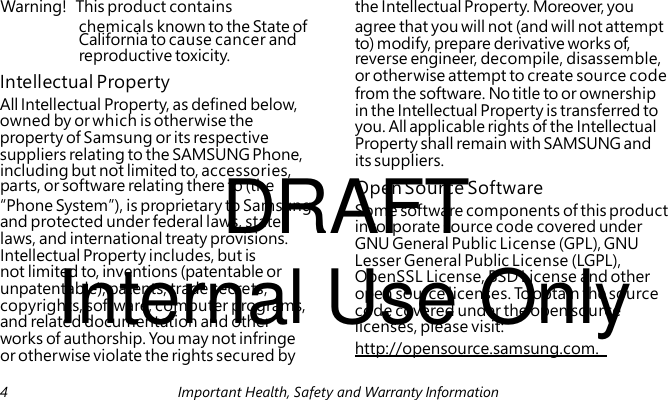 reverse engineer, decompile, disassemble, Intellectual Property All Intellectual Property, as defined below, owned by or which is otherwise the property of Samsung or its respective suppliers relating to the SAMSUNG Phone, DRAFT including but not limited to, accessories, Some software components of this product incorporate source code covered under GNU General Public License (GPL), GNU Internal Use Only Lesser General Public License (LGPL), OpenSSL License, BSD License and other open source licenses. To obtain the source code covered under the open source licenses, please visit: http://opensource.samsung.com. Warning! This product contains the Intellectual Property. Moreover, you chemicals known to the State of agree that you will not (and will not attempt California to cause cancer and to) modify, prepare derivative works of, reproductive toxicity. or otherwise attempt to create source code from the software. No title to or ownership in the Intellectual Property is transferred to you. All applicable rights of the Intellectual Property shall remain with SAMSUNG and its suppliers. parts, or software relating there to (the Open Source Software “Phone System”), is proprietary to Samsung and protected under federal laws, state laws, and international treaty provisions. Intellectual Property includes, but is not limited to, inventions (patentable or unpatentable), patents, trade secrets, copyrights, software, computer programs, and related documentation and other works of authorship. You may not infringe or otherwise violate the rights secured by 4 Important Health, Safety and Warranty Information