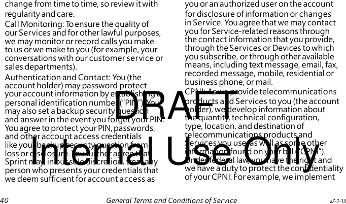 Call Monitoring: To ensure the quality of our Services and for other lawful purposes, we may monitor or record calls you make to us or we make to you (for example, your conversations with our customer service or sales departments). Authentication and Contact: You (the DRAFT account holder) may password protect personal identification number (“PIN”). You may also set a backup security question and answer in the event you forget your PIN. You agree to protect your PIN, passwords, Internal Use Only and other account access credentials like your backup security question from loss or disclosure. You further agree that Sprint may, in our sole discretion, treat any person who presents your credentials that we deem sufficient for account access as change from time to time, so review it with you or an authorized user on the account regularity and care. for disclosure of information or changes in Service. You agree that we may contact you for Service-related reasons through the contact information that you provide, through the Services or Devices to which you subscribe, or through other available means, including text message, email, fax, recorded message, mobile, residential or business phone, or mail. your account information by establishing a CPNI: As we provide telecommunications products and Services to you (the account holder), we develop information about the quantity, technical configuration, type, location, and destination of telecommunications products and Services you use, as well as some other information found on your bill (“CPNI”). Under federal law, you have the right and we have a duty to protect the confidentiality of your CPNI. For example, we implement 40 General Terms and Conditions of Service v.7-1-13