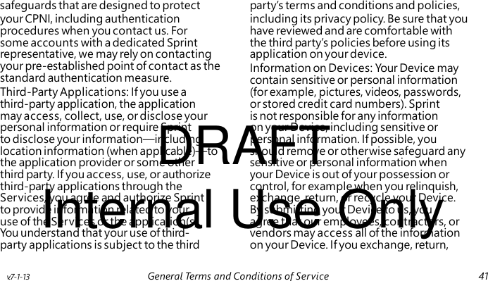 Information on Devices: Your Device may contain sensitive or personal information DRAFT Internal Use Only safeguards that are designed to protect party’s terms and conditions and policies, your CPNI, including authentication including its privacy policy. Be sure that you procedures when you contact us. For have reviewed and are comfortable with some accounts with a dedicated Sprint the third party’s policies before using its representative, we may rely on contacting application on your device. your pre-established point of contact as the standard authentication measure. Third-Party Applications: If you use a (for example, pictures, videos, passwords, third-party application, the application or stored credit card numbers). Sprint may access, collect, use, or disclose your is not responsible for any information personal information or require Sprint on your Device, including sensitive or to disclose your information—including personal information. If possible, you location information (when applicable)—to should remove or otherwise safeguard any the application provider or some other sensitive or personal information when third party. If you access, use, or authorize your Device is out of your possession or third-party applications through the control, for example when you relinquish, Services, you agree and authorize Sprint exchange, return, or recycle your Device. to provide information related to your By submitting your Device to us, you use of the Services or the application(s). agree that our employees, contractors, or You understand that your use of third- vendors may access all of the information party applications is subject to the third on your Device. If you exchange, return, v.7-1-13 General Terms and Conditions of Service 41