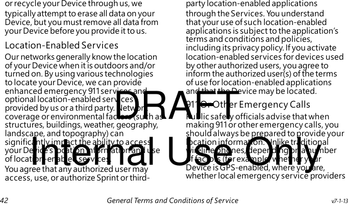 Location-Enabled Services DRAFT 911 Or Other Emergency Calls Internal Use Only You agree that any authorized user may access, use, or authorize Sprint or third- or recycle your Device through us, we party location-enabled applications typically attempt to erase all data on your through the Services. Yo u understand Device, but you must remove all data from that your use of such location-enabled your Device before you provide it to us. applications is subject to the application’s terms and conditions and policies, including its privacy policy. If you activate Our networks generally know the location location-enabled services for devices used of your Device when it is outdoors and/or by other authorized users, you agree to turned on. By using various technologies inform the authorized user(s) of the terms to locate your Device, we can provide of use for location-enabled applications enhanced emergency 911 services and and that the Device may be located. optional location-enabled services provided by us or a third party. Network coverage or environmental factors (such as Public safety officials advise that when structures, buildings, weather, geography, making 911 or other emergency calls, you landscape, and topography) can should always be prepared to provide your significantly impact the ability to access location information. Unlike traditional your Device’s location information and use wireline phones, depending on a number of location-enabled services. of factors (for example, whether your Device is GPS-enabled, where you are, whether local emergency service providers 42 General Terms and Conditions of Service v.7-1-13