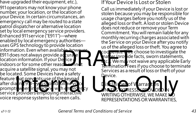 Call us immediately if your Device is lost or stolen because you may be responsible for usage charges before you notify us of the alleged loss or theft. A lost or stolen Device does not reduce or remove your Te rm Commitment. You will remain liable for any monthly recurring charges associated with the Service on your Device after you notify DRAFT us of the alleged loss or theft. You agree to cooperate if we choose to investigate the matter (provide facts, sworn statements, etc.). We may not waive any applicable Early Termination Fees if you choose to terminate Services as a result of loss or theft of your Internal Use Only Device. UNLESS EXPRESSLY PROVIDED IN WRITING OTHERWISE, WE MAKE NO REPRESENTATIONS OR WARRANTIES, have upgraded their equipment, etc.), If Your Device Is Lost or Stolen 911 operators may not know your phone number, your location, or the location of your Device. In certain circumstances, an emergency call may be routed to a state patrol dispatcher or alternative location set by local emergency service providers. Enhanced 911 service (“E911”)—where enabled by local emergency authorities— uses GPS technology to provide location information. Even when available, however, E911 does not always provide accurate location information. If your Device is indoors or for some other reason cannot acquire a satellite signal, you may not be located. Some Devices have a safety feature that prevents use of the keypad after dialing 911—you should follow voice Disclaimer of Warranties prompts when interacting with emergency service providers employing interactive voice response systems to screen calls. v.7-1-13 General Terms and Conditions of Service 43