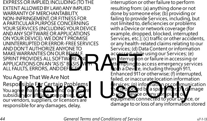 DRAFT You Agree That We Are Not Internal Use Only You agree that neither we nor our parent, subsidiary, or affiliate companies, nor our vendors, suppliers, or licensors are responsible for any damages, delay, EXPRESS OR IMPLIED, INCLUDING (TO THE interruption or other failure to perform EXTENT ALLOWED BY LAW) ANY IMPLIED resulting from: (a) anything done or not WARRANTY OF MERCHANTABILITY, done by someone else; (b) providing or NON-INFRINGEMENT, OR FITNESS FOR failing to provide Services, including, but A PARTICULAR PURPOSE CONCERNING not limited to, deficiencies or problems YOUR SERVICES (INCLUDING YOUR DEVICE with a Device or network coverage (for AND ANY SOFTWARE OR APPLICATIONS example, dropped, blocked, interrupted ON YOUR DEVICE). WE DON’T PROMISE Services, etc.); (c) traffic or other accidents, UNINTERRUPTED OR ERROR-FREE SERVICES or any health-related claims relating to our AND DON’T AUTHORIZE ANYONE TO Services; (d) Data Content or information MAKE WARRANTIES ON OUR BEHALF. accessed while using our Services; (e) SPRINT PROVIDES ALL SOFTWARE AND an interruption or failure in accessing or APPLICATIONS ON AN “AS IS” BASIS WITH attempting to access emergency services ALL FAULTS, ERRORS, AND DEFECTS. from a Device, including through 911, Enhanced 911 or otherwise; (f) interrupted, failed, or inaccurate location information Responsible For Certain Problems services; (g) information or communication that is blocked by a spam filter; (h) damage to your Device or any computer or equipment connected to your Device, or damage to or loss of any information stored 44 General Terms and Conditions of Service v.7-1-13