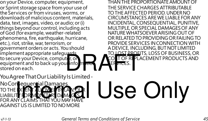 DRAFT Internal Use Only on your Device, computer, equipment, THAN THE PROPORTIONATE AMOUNT OF or Sprint storage space from your use of THE SERVICE CHARGES ATTRIBUTABLE the Services or from viruses, worms, or TO THE AFFECTED PERIOD. UNDER NO downloads of malicious content, materials, CIRCUMSTANCES ARE WE LIABLE FOR ANY data, text, images, video, or audio; or (i) INCIDENTAL, CONSEQUENTIAL, PUNITIVE, things beyond our control, including acts MULTIPLE, OR SPECIAL DAMAGES OF ANY of God (for example, weather-related NATURE WHATSOEVER ARISING OUT OF phenomena, fire, earthquake, hurricane, OR RELATED TO PROVIDING OR FAILING TO etc.), riot, strike, war, terrorism, or PROVIDE SERVICES IN CONNECTION WITH government orders or acts. You should A DEVICE, INCLUDING, BUT NOT LIMITED implement appropriate safeguards TO, LOST PROFITS, LOSS OF BUSINESS, OR to secure your Device, computer, or COST OF REPLACEMENT PRODUCTS AND equipment and to back up your information SERVICES. stored on each. You Agree That Our Liability Is Limited - No Consequential Damages TO THE EXTENT ALLOWED BY LAW, OUR LIABILITY FOR MONETARY DAMAGES FOR ANY CLAIMS THAT YOU MAY HAVE AGAINST US IS LIMITED TO NO MORE v.7-1-13 General Terms and Conditions of Service 45