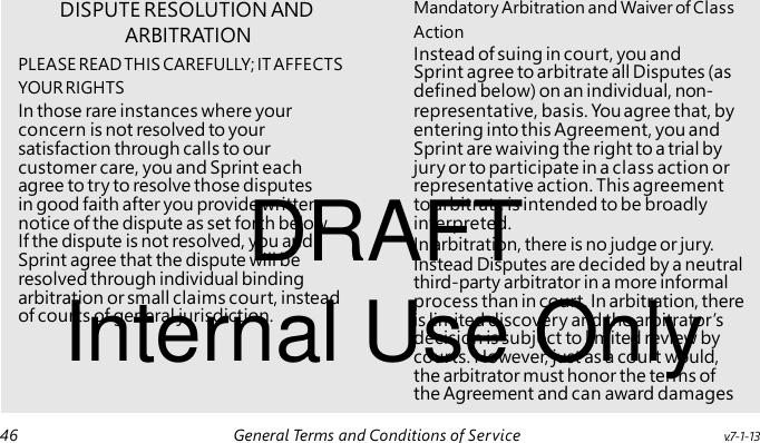 ARBITRATION Instead of suing in court, you and Sprint agree to arbitrate all Disputes (as DRAFT Internal Use Only DISPUTE RESOLUTION AND Mandatory Arbitration and Waiver of Class Action PLEASE READ THIS CAREFULLY; IT AFFECTS YOUR RIGHTS defined below) on an individual, non- In those rare instances where your representative, basis. You agree that, by concern is not resolved to your entering into this Agreement, you and satisfaction through calls to our Sprint are waiving the right to a trial by customer care, you and Sprint each jury or to participate in a class action or agree to try to resolve those disputes representative action. This agreement in good faith after you provide written to arbitrate is intended to be broadly notice of the dispute as set forth below. interpreted. If the dispute is not resolved, you and In arbitration, there is no judge or jury. Sprint agree that the dispute will be Instead Disputes are decided by a neutral resolved through individual binding third-party arbitrator in a more informal arbitration or small claims court, instead process than in court. In arbitration, there of courts of general jurisdiction. is limited discovery and the arbitrator’s decision is subject to limited review by courts. However, just as a court would, the arbitrator must honor the terms of the Agreement and can award damages 46 General Terms and Conditions of Service v.7-1-13