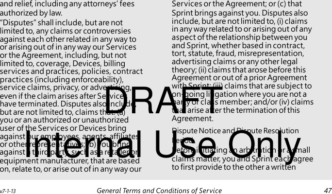 “Disputes” shall include, but are not limited to, any claims or controversies against each other related in any way to or arising out of in any way our Services or the Agreement, including, but not limited to, coverage, Devices, billing services and practices, policies, contract practices (including enforceability), DRAFT service claims, privacy, or advertising, even if the claim arises after Services have terminated. Disputes also include, but are not limited to, claims that: (a) you or an authorized or unauthorized Internal Use Only user of the Services or Devices bring against our employees, agents, affiliates, or other representatives; (b) you bring and relief, including any attorneys’ fees Services or the Agreement; or (c) that authorized by law. Sprint brings against you. Disputes also include, but are not limited to, (i) claims in any way related to or arising out of any aspect of the relationship between you and Sprint, whether based in contract, tort, statute, fraud, misrepresentation, advertising claims or any other legal theory; (ii) claims that arose before this Agreement or out of a prior Agreement with Sprint; (iii) claims that are subject to on-going litigation where you are not a party or class member; and/or (iv) claims that arise after the termination of this Agreement. Dispute Notice and Dispute Resolution Period against a third party, such as a retailer or Before initiating an arbitration or a small equipment manufacturer, that are based claims matter, you and Sprint each agree on, relate to, or arise out of in any way our to first provide to the other a written v.7-1-13 General Terms and Conditions of Service 47