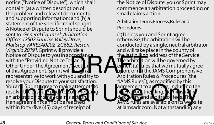 and supporting information; and (b) a statement of the specific relief sought. DRAFT Internal Use Only notice (“Notice of Dispute”), which shall the Notice of Dispute, you or Sprint may contain: (a) a written description of commence an arbitration proceeding or the problem and relevant documents small claims action. ArbitrationTerms, Process,Rulesand A Notice of Dispute to Sprint should be Procedures sent to: General Counsel; Arbitration (1) Unless you and Sprint agree Office; 12502 Sunrise Valley Drive, otherwise, the arbitration will be Mailstop VARESA0202-2C682; Reston, conducted by a single, neutral arbitrator Virginia 20191. Sprint will provide a and will take place in the county of Notice of Dispute to you in accordance the last billing address of the Service. with the “Providing Notice To Each The arbitration will be governed by Other Under The Agreement” section either: (a) rules that we mutually agree of this Agreement. Sprint will assign a upon; or (b) the JAMS Comprehensive representative to work with you and try to Arbitration Rules & Procedures (the resolve your Dispute to your satisfaction. “JAMS Rules”), as modified by this You and Sprint agree to make attempts to agreement to arbitrate, including the resolve the Dispute prior to commencing rules about the filing, administration, an arbitration or small claims action. discovery and arbitrator fees. The If an agreement cannot be reached JAMS rules are available on its website within forty-five (45) days of receipt of at jamsadr.com. Notwithstanding any 48 General Terms and Conditions of Service v.7-1-13