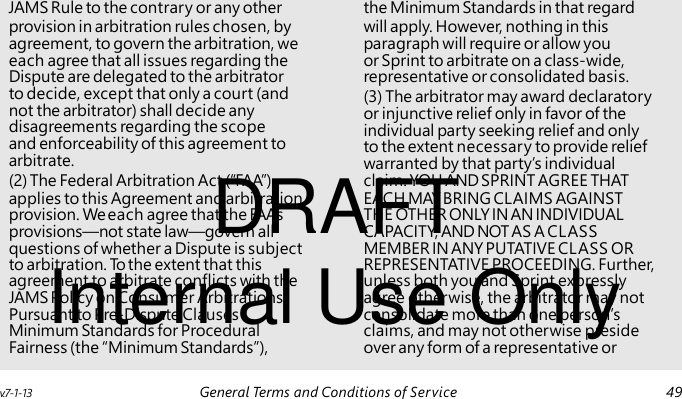 (3) The arbitrator may award declaratory or injunctive relief only in favor of the individual party seeking relief and only to the extent necessary to provide relief warranted by that party’s individual DRAFT Internal Use Only JAMS Rule to the contrary or any other the Minimum Standards in that regard provision in arbitration rules chosen, by will apply. However, nothing in this agreement, to govern the arbitration, we paragraph will require or allow you each agree that all issues regarding the or Sprint to arbitrate on a class-wide, Dispute are delegated to the arbitrator representative or consolidated basis. to decide, except that only a court (and not the arbitrator) shall decide any disagreements regarding the scope and enforceability of this agreement to arbitrate. (2) The Federal Arbitration Act (“FAA”) claim. YOU AND SPRINT AGREE THAT applies to this Agreement and arbitration EACH MAY BRING CLAIMS AGAINST provision. We each agree that the FAA’s THE OTHER ONLY IN AN INDIVIDUAL provisions—not state law—govern all CAPACITY, AND NOT AS A CLASS questions of whether a Dispute is subject MEMBER IN ANY PUTATIVE CLASS OR to arbitration. To the extent that this REPRESENTATIVE PROCEEDING. Further, agreement to arbitrate conflicts with the unless both you and Sprint expressly JAMS Policy on Consumer Arbitrations agree otherwise, the arbitrator may not Pursuant to Pre-Dispute Clauses consolidate more than one person’s Minimum Standards for Procedural claims, and may not otherwise preside Fairness (the “Minimum Standards”), over any form of a representative or v.7-1-13 General Terms and Conditions of Service 49