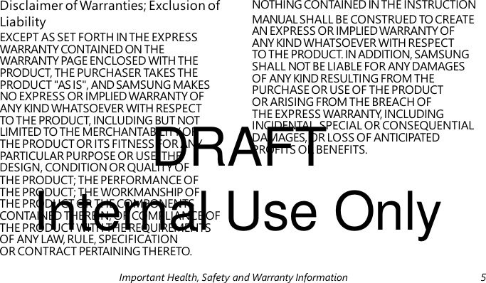 Liability EXCEPT AS SET FORTH IN THE EXPRESS WARRANTY CONTAINED ON THE WARRANTY PAGE ENCLOSED WITH THE PRODUCT, THE PURCHASER TAKES THE PRODUCT "AS IS", AND SAMSUNG MAKES NO EXPRESS OR IMPLIED WARRANTY OF ANY KIND WHATSOEVER WITH RESPECT DRAFT TO THE PRODUCT, INCLUDING BUT NOT LIMITED TO THE MERCHANTABILITY OF THE PRODUCT OR ITS FITNESS FOR ANY PARTICULAR PURPOSE OR USE; THE Internal Use Only Disclaimer of Warranties; Exclusion of NOTHING CONTAINED IN THE INSTRUCTION MANUAL SHALL BE CONSTRUED TO CREATE AN EXPRESS OR IMPLIED WARRANTY OF ANY KIND WHATSOEVER WITH RESPECT TO THE PRODUCT. IN ADDITION, SAMSUNG SHALL NOT BE LIABLE FOR ANY DAMAGES OF ANY KIND RESULTING FROM THE PURCHASE OR USE OF THE PRODUCT OR ARISING FROM THE BREACH OF THE EXPRESS WARRANTY, INCLUDING INCIDENTAL, SPECIAL OR CONSEQUENTIAL DAMAGES, OR LOSS OF ANTICIPATED PROFITS OR BENEFITS. DESIGN, CONDITION OR QUALITY OF THE PRODUCT; THE PERFORMANCE OF THE PRODUCT; THE WORKMANSHIP OF THE PRODUCT OR THE COMPONENTS CONTAINED THEREIN; OR COMPLIANCE OF THE PRODUCT WITH THE REQUIREMENTS OF ANY LAW, RULE, SPECIFICATION OR CONTRACT PERTAINING THERETO. Important Health, Safety and Warranty Information 5
