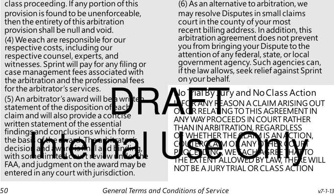 (4) We each are responsible for our respective costs, including our respective counsel, experts, and witnesses. Sprint will pay for any filing or case management fees associated with the arbitration and the professional fees DRAFT No Trial By Jury and No Class Action IF FOR ANY REASON A CLAIM ARISING OUT OF OR RELATING TO THIS AGREEMENT IN ANY WAY PROCEEDS IN COURT RATHER Internal Use Only THAN IN ARBITRATION, REGARDLESS OF WHETHER THE CLAIM IS AN ACTION, COUTERCLAIM OR ANY OTHER COURT PROCEEDING, WE EACH AGREE THAT TO THE EXTENT ALLOWED BY LAW, THERE WILL NOT BE A JURY TRIAL OR CLASS ACTION class proceeding. If any portion of this (6) As an alternative to arbitration, we provision is found to be unenforceable, may resolve Disputes in small claims then the entirety of this arbitration court in the county of your most provision shall be null and void. recent billing address. In addition, this arbitration agreement does not prevent you from bringing your Dispute to the attention of any federal, state, or local government agency. Such agencies can, if the law allows, seek relief against Sprint on your behalf. for the arbitrator’s services. (5) An arbitrator’s award will be a written statement of the disposition of each claim and will also provide a concise written statement of the essential findings and conclusions which form the basis of the award. The arbitrator’s decision and award is final and binding, with some limited court review under the FAA, and judgment on the award may be entered in any court with jurisdiction. 50 General Terms and Conditions of Service v.7-1-13