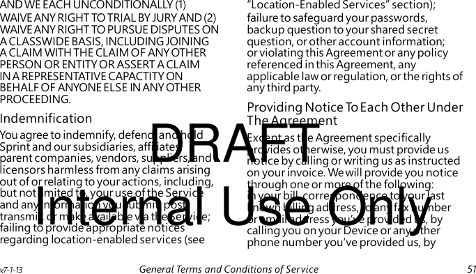 Providing Notice To Each Other Under DRAFT Internal Use Only AND WE EACH UNCONDITIONALLY (1) “Location-Enabled Services” section); WAIVE ANY RIGHT TO TRIAL BY JURY AND (2) failure to safeguard your passwords, WAIVE ANY RIGHT TO PURSUE DISPUTES ON backup question to your shared secret A CLASSWIDE BASIS, INCLUDING JOINING question, or other account information; A CLAIM WITH THE CLAIM OF ANY OTHER or violating this Agreement or any policy PERSON OR ENTITY OR ASSERT A CLAIM referenced in this Agreement, any IN A REPRESENTATIVE CAPACTITY ON applicable law or regulation, or the rights of BEHALF OF ANYONE ELSE IN ANY OTHER any third party. PROCEEDING. Indemnification The Agreement You agree to indemnify, defend, and hold Except as the Agreement specifically Sprint and our subsidiaries, affiliates, provides otherwise, you must provide us parent companies, vendors, suppliers, and notice by calling or writing us as instructed licensors harmless from any claims arising on your invoice. We will provide you notice out of or relating to your actions, including, through one or more of the following: but not limited to, your use of the Service in your bill, correspondence to your last and any information you submit, post, known billing address, to any fax number transmit, or make available via the Service; or email address you’ve provided us, by failing to provide appropriate notices calling you on your Device or any other regarding location-enabled services (see phone number you’ve provided us, by v.7-1-13 General Terms and Conditions of Service 51