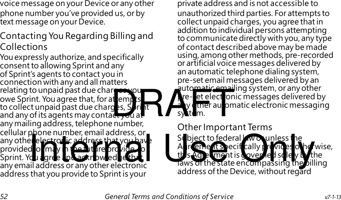 Contacting You Regarding Billing and You expressly authorize, and specifically consent to allowing Sprint and any of Sprint’s agents to contact you in connection with any and all matters DRAFT relating to unpaid past due charges you owe Sprint. You agree that, for attempts to collect unpaid past due charges, Sprint and any of its agents may contact you at Other Important Te rm s Internal Use Only Subject to federal law or unless the Agreement specifically provides otherwise, this Agreement is governed solely by the laws of the state encompassing the billing address of the Device, without regard voice message on your Device or any other private address and is not accessible to phone number you’ve provided us, or by unauthorized third parties. For attempts to text message on your Device. collect unpaid charges, you agree that in addition to individual persons attempting to communicate directly with you, any type Collections of contact described above may be made using, among other methods, pre-recorded or artificial voice messages delivered by an automatic telephone dialing system, pre-set email messages delivered by an automatic emailing system, or any other pre-set electronic messages delivered by any other automatic electronic messaging system. any mailing address, telephone number, cellular phone number, email address, or any other electronic address that you have provided, or may in the future provide, to Sprint. You agree and acknowledge that any email address or any other electronic address that you provide to Sprint is your 52 General Terms and Conditions of Service v.7-1-13