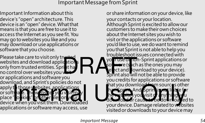 DRAFT Please take care to visit only trusted websites and download applications only from trusted entities. Sprint has no control over websites you visit or applications and software you Internal Use Only download, and Sprint’s policies do not apply to those websites, applications or software. The websites you visit may place “cookies” or other files on your device when you visit them. Downloaded applications or software may access, use Important Message from Sprint Important Information about this or share information on your device, like device’s “open” architecture. This your contacts or your location. device is an “open” device. What that Although Sprint is excited to allow our means is that you are free to use it to customers to make their own choices access the Internet as you see fit. You about the Internet sites you wish to may go to websites you like and you visit or the applications or software may download or use applications or you’d like to use, we do want to remind software that you choose. you that Sprint is not able to help you troubleshoot issues connected with your use of non-Sprint applications or software (such as the ones you may select and download to your device). Sprint also will not be able to provide you credits for applications or software that you download from sources other than Sprint. And, Sprint is not liable for the websites you visit or anything you download or cause to be downloaded to your device. Damage related to websites visited or downloads to your device may Important Message 54