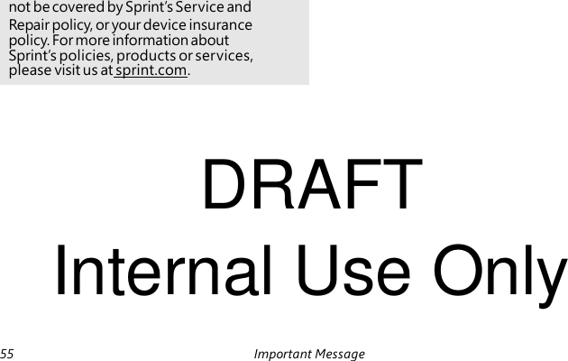 not be covered by Sprint’s Service and Repair policy, or your device insurance policy. For more information about Sprint’s policies, products or services, please visit us at sprint.com. DRAFT Internal Use Only 55 Important Message