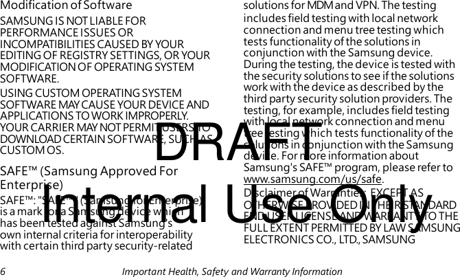 SAMSUNG IS NOT LIABLE FOR PERFORMANCE ISSUES OR INCOMPATIBILITIES CAUSED BY YOUR EDITING OF REGISTRY SETTINGS, OR YOUR MODIFICATION OF OPERATING SYSTEM SOFTWARE. USING CUSTOM OPERATING SYSTEM SOFTWARE MAY CAUSE YOUR DEVICE AND DRAFT APPLICATIONS TO WORK IMPROPERLY. YOUR CARRIER MAY NOT PERMIT USERS TO DOWNLOAD CERTAIN SOFTWARE, SUCH AS CUSTOM OS. SAFE™ (Samsung Approved For Internal Use Only Enterprise) SAFE™: "SAFE™" (Samsung for Enterprise) is a mark for a Samsung device which has been tested against Samsung's own internal criteria for interoperability with certain third party security-related Modification of Software solutions for MDM and VPN. The testing includes field testing with local network connection and menu tree testing which tests functionality of the solutions in conjunction with the Samsung device. During the testing, the device is tested with the security solutions to see if the solutions work with the device as described by the third party security solution providers. The testing, for example, includes field testing with local network connection and menu tree testing which tests functionality of the solutions in conjunction with the Samsung device. For more information about Samsung's SAFE™ program, please refer to www.samsung.com/us/safe. Disclaimer of Warranties: EXCEPT AS OTHERWISE PROVIDED IN THEIR STANDARD END USER LICENSE AND WARRANTY, TO THE FULL EXTENT PERMITTED BY LAW SAMSUNG ELECTRONICS CO., LTD., SAMSUNG 6 Important Health, Safety and Warranty Information