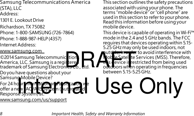 Address: 1301 E. Lookout Drive Internet Address: DRAFT www.samsung.com Do you have questions about your Internal Use Only Samsung Telecommunications America This section outlines the safety precautions (STA), LLC associated with using your phone. The terms “mobile device” or “cell phone” are used in this section to refer to your phone. Read this information before using your Richardson, TX 75082 mobile device. Phone: 1-800-SAMSUNG (726-7864) This device is capable of operating in Wi-Fi™ Phone: 1-888-987-HELP (4357) mode in the 2.4 and 5 GHz bands. The FCC requires that devices operating within 5.15- 5.25 GHz may only be used indoors, not outside, in order to avoid interference with ©2014 Samsung Telecommunications Mobile Satellite Services (MSS). Therefore, America, LLC. Samsung is a registered this device is restricted from being used trademark of Samsung Electronics Co., Ltd. outdoors when operating in frequencies between 5.15-5.25 GHz. Samsung Mobile Device? For 24 hour information and assistance, we offer a new FAQ/ARS System (Automated Response System) at: www.samsung.com/us/support 8 Important Health, Safety and Warranty Information