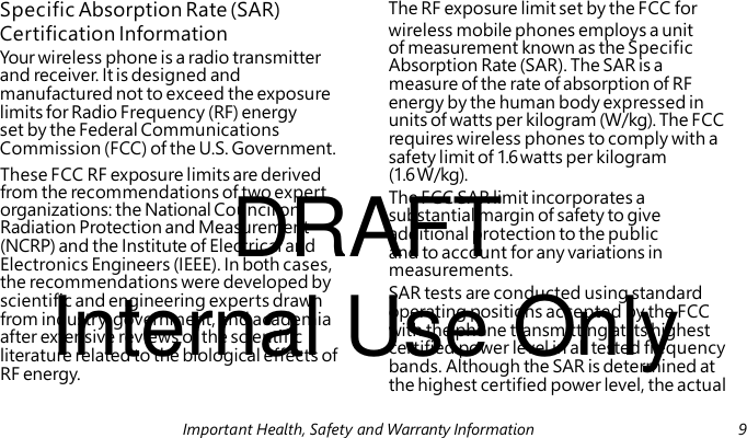 Certification Information Your wireless phone is a radio transmitter and receiver. It is designed and manufactured not to exceed the exposure limits for Radio Frequency (RF) energy set by the Federal Communications Commission (FCC) of the U.S. Government. DRAFT The FCC SAR limit incorporates a substantial margin of safety to give additional protection to the public and to account for any variations in measurements. Internal Use Only SAR tests are conducted using standard operating positions accepted by the FCC with the phone transmitting at its highest certified power level in all tested frequency bands. Although the SAR is determined at the highest certified power level, the actual Specific Absorption Rate (SAR) The RF exposure limit set by the FCC for wireless mobile phones employs a unit of measurement known as the Specific Absorption Rate (SAR). The SAR is a measure of the rate of absorption of RF energy by the human body expressed in units of watts per kilogram (W/kg). The FCC requires wireless phones to comply with a safety limit of 1.6 watts per kilogram These FCC RF exposure limits are derived (1.6 W/kg). from the recommendations of two expert organizations: the National Council on Radiation Protection and Measurement (NCRP) and the Institute of Electrical and Electronics Engineers (IEEE). In both cases, the recommendations were developed by scientific and engineering experts drawn from industry, government, and academia after extensive reviews of the scientific literature related to the biological effects of RF energy. Important Health, Safety and Warranty Information 9